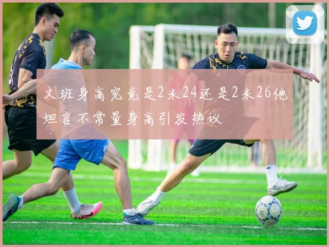 文班身高究竟是2米24还是2米26他坦言不常量身高引发热议