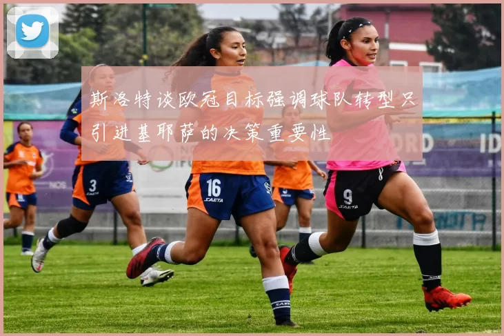 斯洛特谈欧冠目标强调球队转型只引进基耶萨的决策重要性