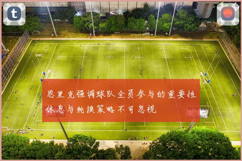 恩里克强调球队全员参与的重要性休息与轮换策略不可忽视