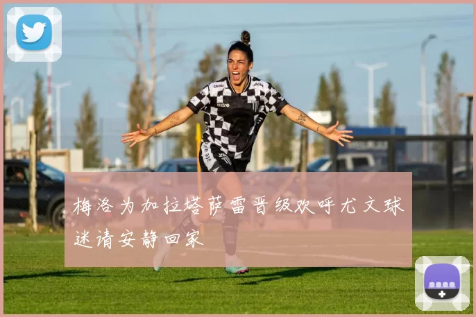 梅洛为加拉塔萨雷晋级欢呼尤文球迷请安静回家