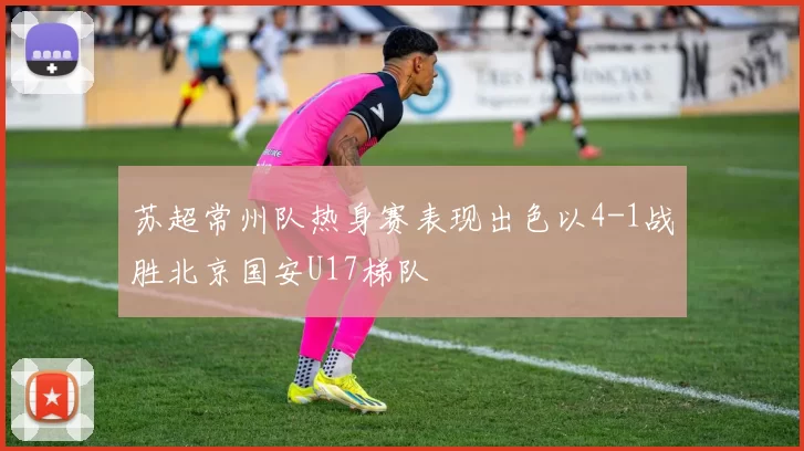 苏超常州队热身赛表现出色以4-1战胜北京国安U17梯队