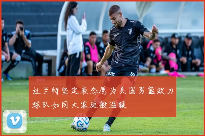 杜兰特坚定表态愿为美国男篮效力球队如同大家庭般温暖