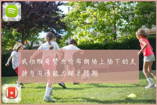 武切维奇赞杰伦布朗场上场下的支持与沟通能力超乎预期