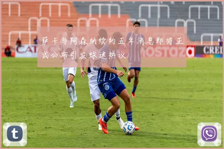 萨卡与阿森纳续约五年消息即将正式公布引发球迷热议