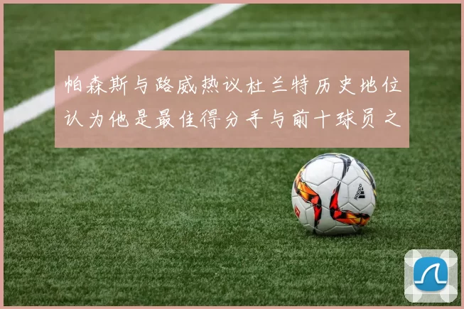 帕森斯与路威热议杜兰特历史地位认为他是最佳得分手与前十球员之一