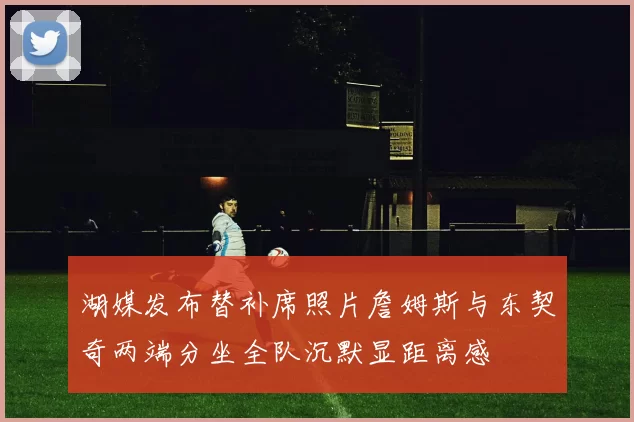 湖媒发布替补席照片詹姆斯与东契奇两端分坐全队沉默显距离感
