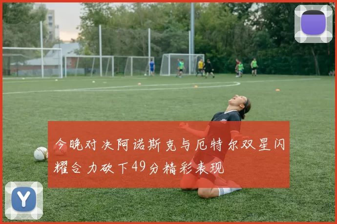 今晚对决阿诺斯克与厄特尔双星闪耀合力砍下49分精彩表现