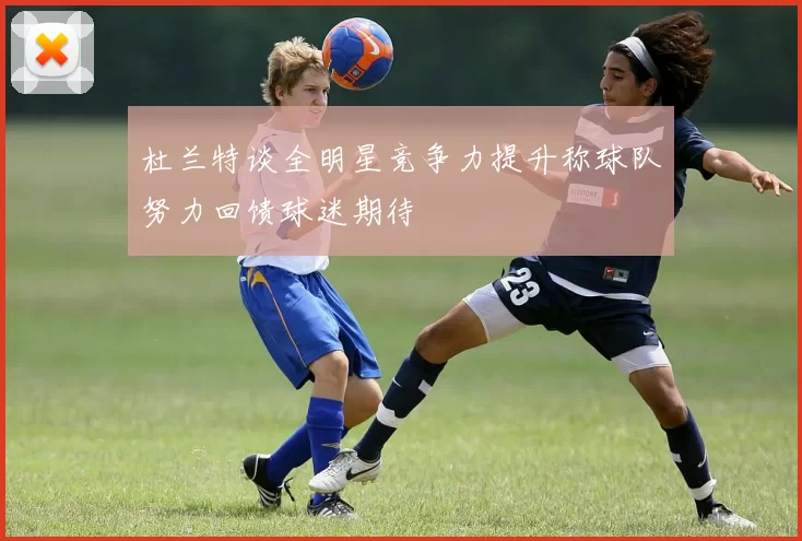 杜兰特谈全明星竞争力提升称球队努力回馈球迷期待