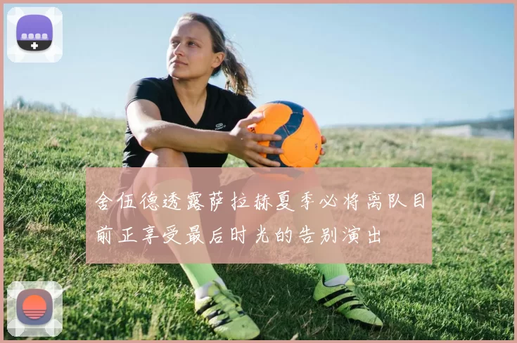 舍伍德透露萨拉赫夏季必将离队目前正享受最后时光的告别演出