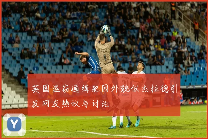 英国盗窃通缉犯因外貌似杰拉德引发网友热议与讨论