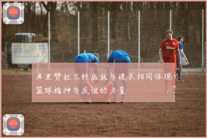 库里赞杜兰特成就与追求相同体现篮球精神与友谊的力量