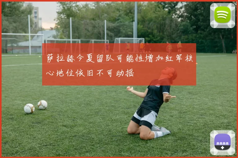 萨拉赫今夏留队可能性增加红军核心地位依旧不可动摇