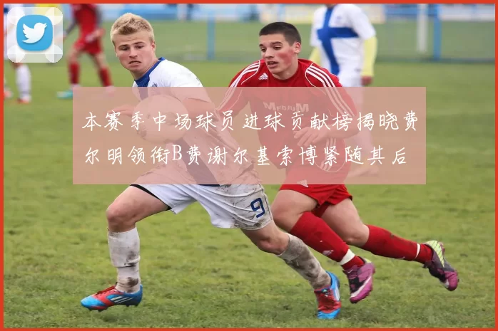 本赛季中场球员进球贡献榜揭晓费尔明领衔B费谢尔基索博紧随其后