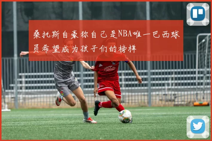 桑托斯自豪称自己是NBA唯一巴西球员希望成为孩子们的榜样