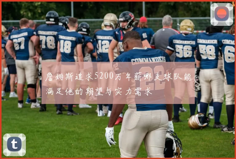 詹姆斯追求5200万年薪哪支球队能满足他的期望与实力需求