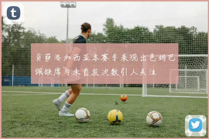 贡萨洛加西亚本赛季表现出色姆巴佩缺席与未首发次数引人关注