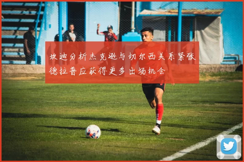 坎迪分析杰克逊与切尔西关系紧张德拉普应获得更多出场机会