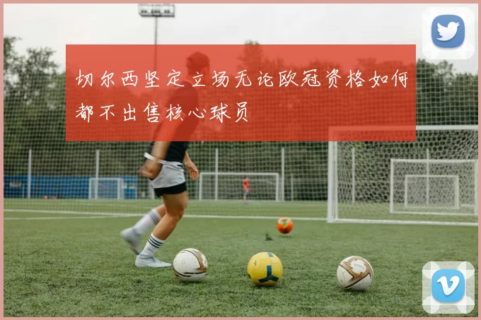 切尔西坚定立场无论欧冠资格如何都不出售核心球员