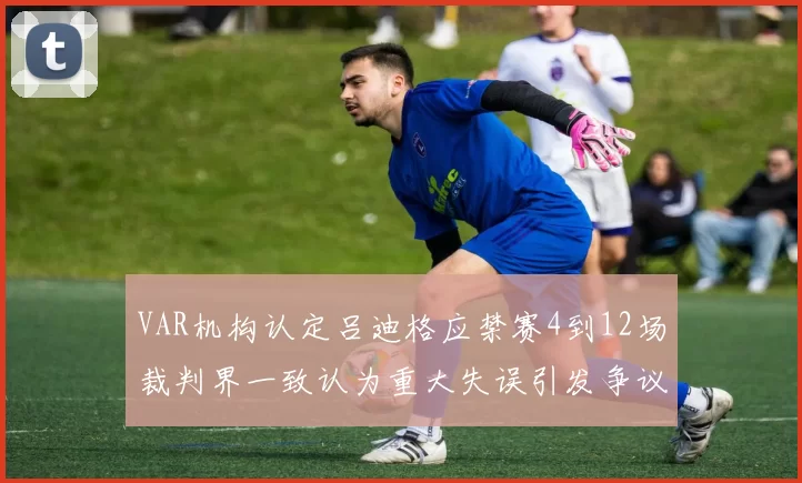 VAR机构认定吕迪格应禁赛4到12场裁判界一致认为重大失误引发争议