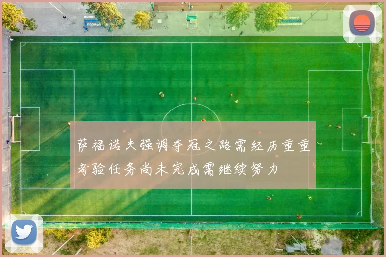 萨福诺夫强调夺冠之路需经历重重考验任务尚未完成需继续努力