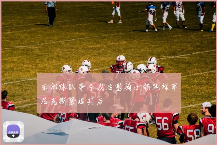 东部球队争夺战活塞骑士领跑绿军尼克斯紧追其后