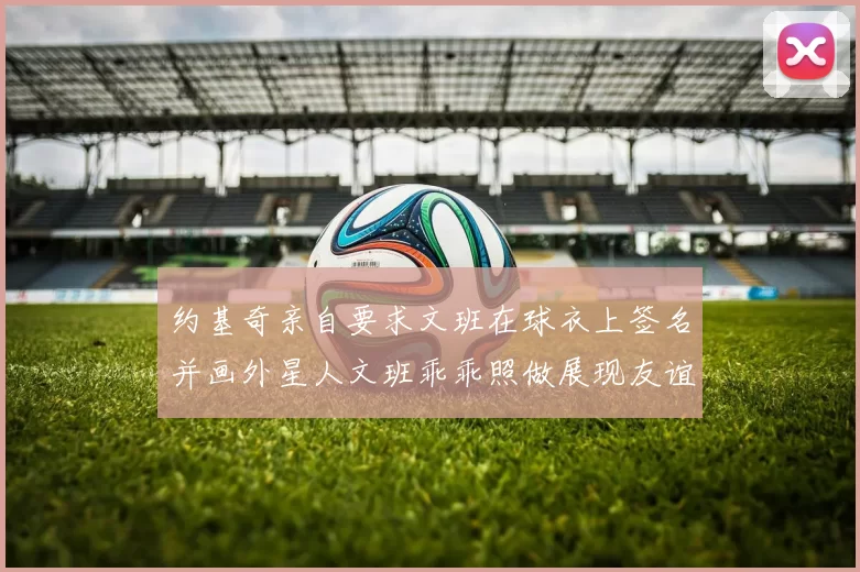 约基奇亲自要求文班在球衣上签名并画外星人文班乖乖照做展现友谊与幽默